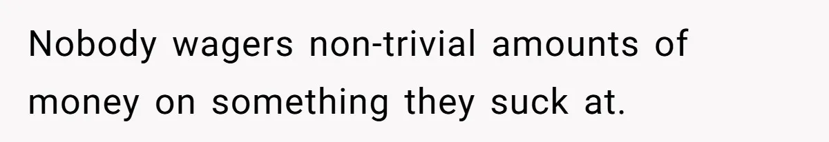 Nobody wagers non-trivial amounts of money on something they suck at.