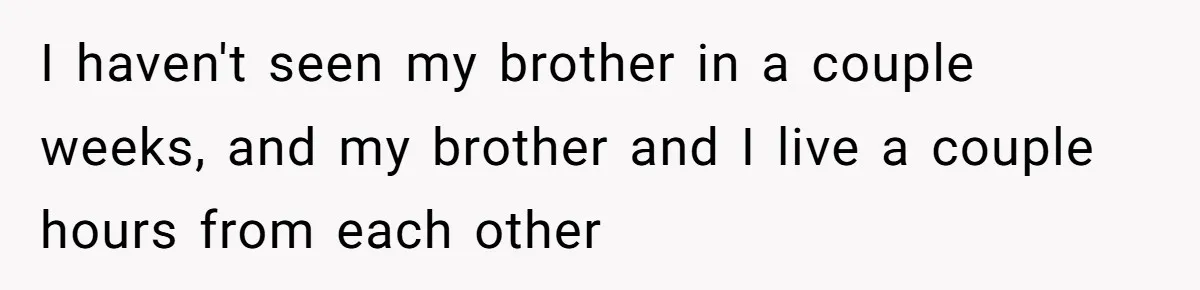 I haven't seen my brother in a couple weeks, and my brother and I live a couple hours from each other
