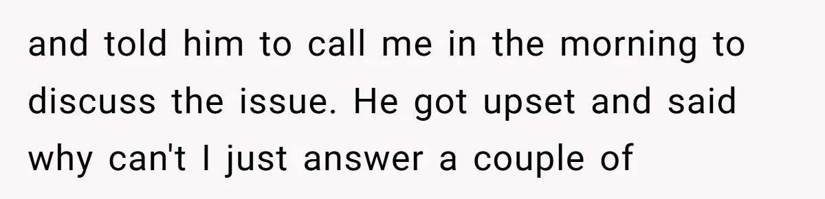 and told him to call me in the morning to discuss the issue. He got upset and said why can't I just answer a couple of
