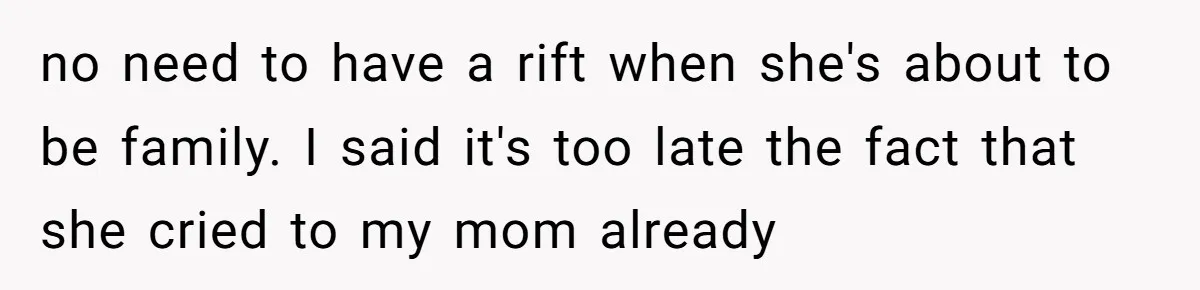 no need to have a rift when she's about to be family. I said it's too late the fact that she cried to my mom already