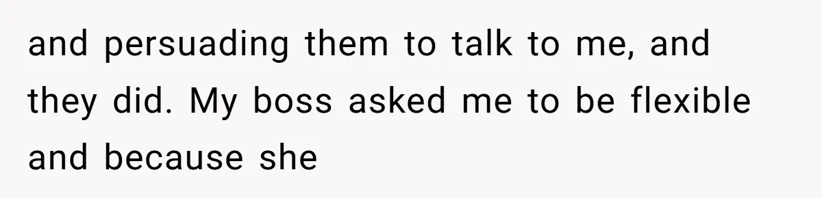 and persuading them to talk to me, and they did. My boss asked me to be flexible and because she