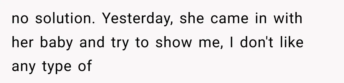 no solution. Yesterday, she came in with her baby and try to show me, I don't like any type of