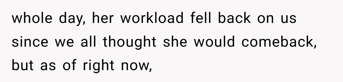 whole day, her workload fell back on us since we all thought she would comeback, but as of right now,