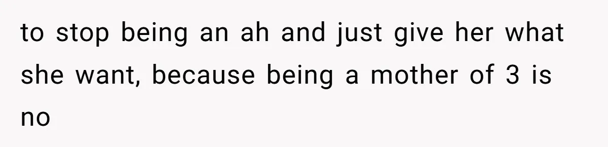 to stop being an ah and just give her what she want, because being a mother of 3 is no