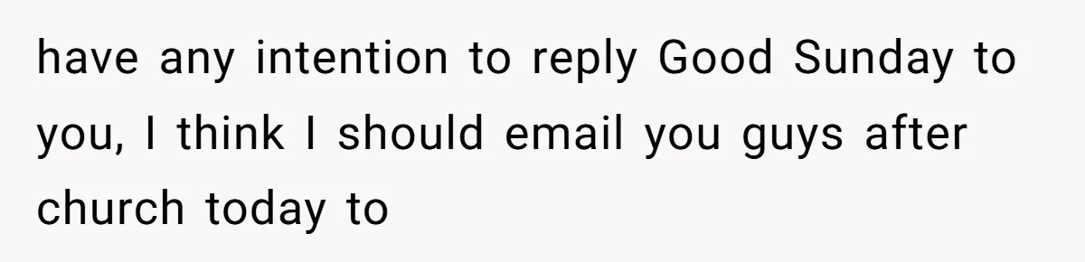 have any intention to reply Good Sunday to you, I think I should email you guys after church today to