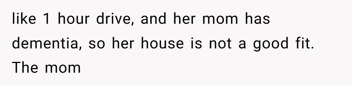 like 1 hour drive, and her mom has dementia, so her house is not a good fit. The mom