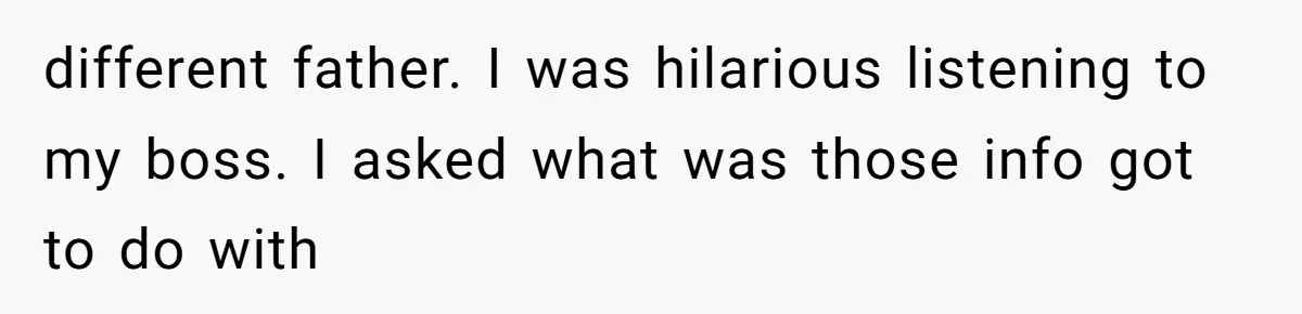 different father. I was hilarious listening to my boss. I asked what was those info got to do with