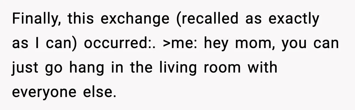 Finally, this exchange (recalled as exactly as I can) occurred:. >me: hey mom, you can just go hang in the living room with everyone else.