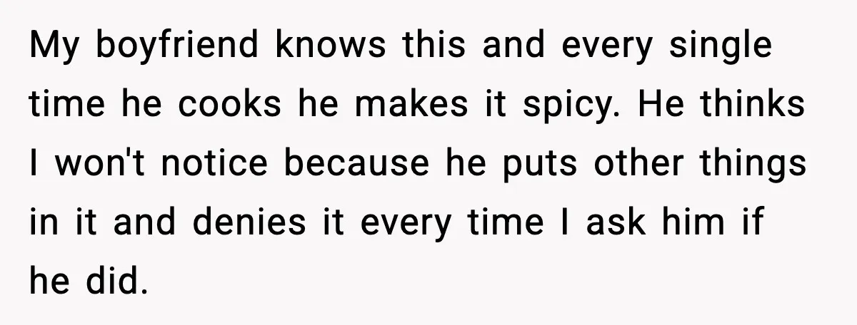 My boyfriend knows this and every single time he cooks he makes it spicy. He thinks I won't notice because he puts other things in it and denies it every...
