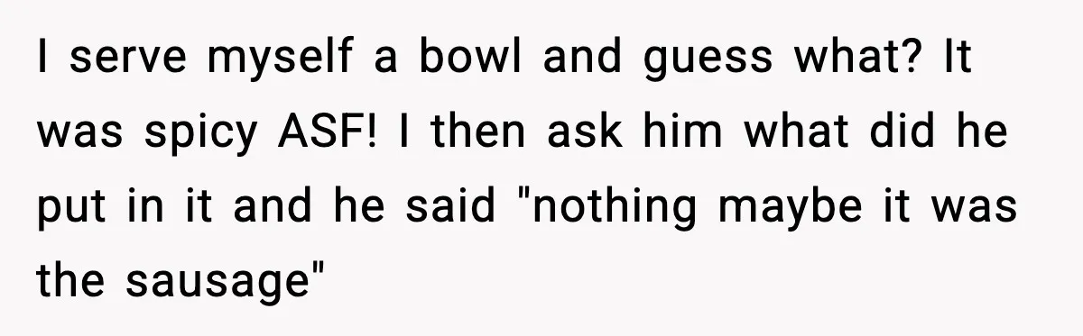 I serve myself a bowl and guess what? It was spicy ASF! I then ask him what did he put in it and he said "nothing maybe it was the...