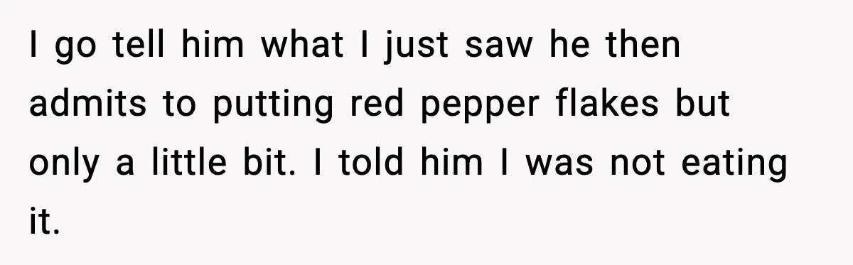 I go tell him what I just saw he then admits to putting red pepper flakes but only a little bit. I told him I was not eating it.