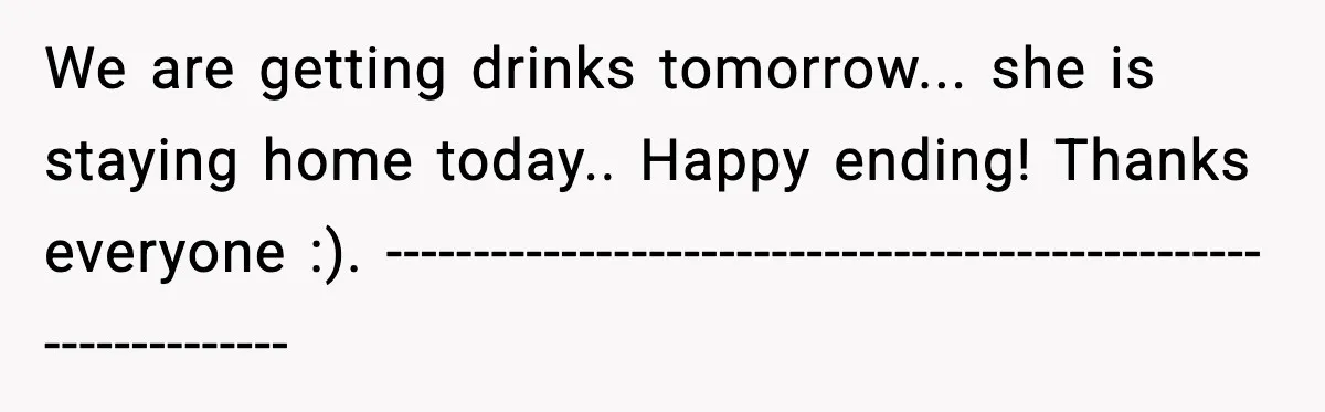 We are getting drinks tomorrow... she is staying home today.. Happy ending! Thanks everyone :). ----------------------------------------------------------------