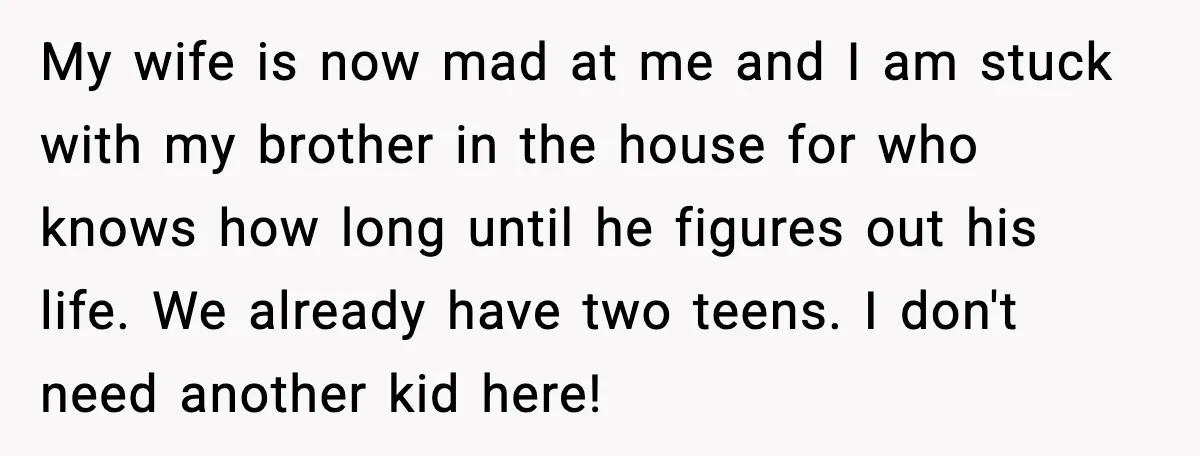 My wife is now mad at me and I am stuck with my brother in the house for who knows how long until he figures out his life. We already...