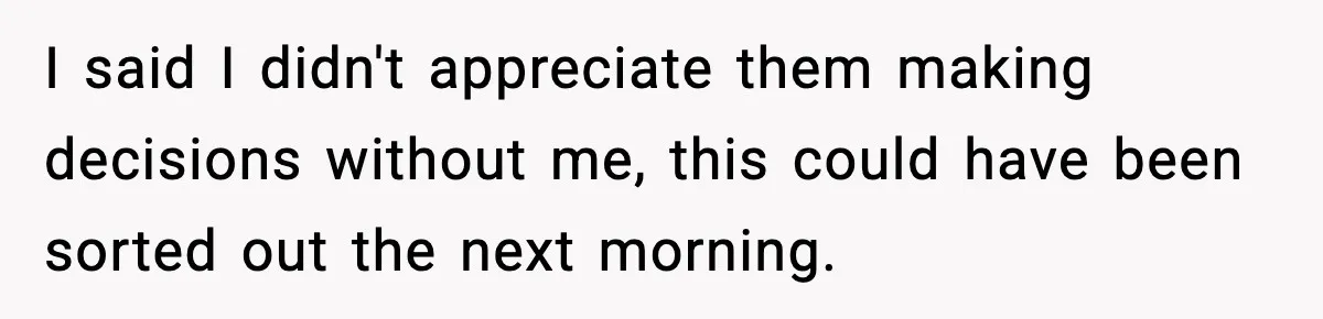 I said I didn't appreciate them making decisions without me, this could have been sorted out the next morning.