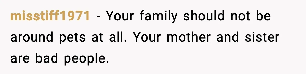 misstiff1971 - Your family should not be around pets at all. Your mother and sister are bad people.