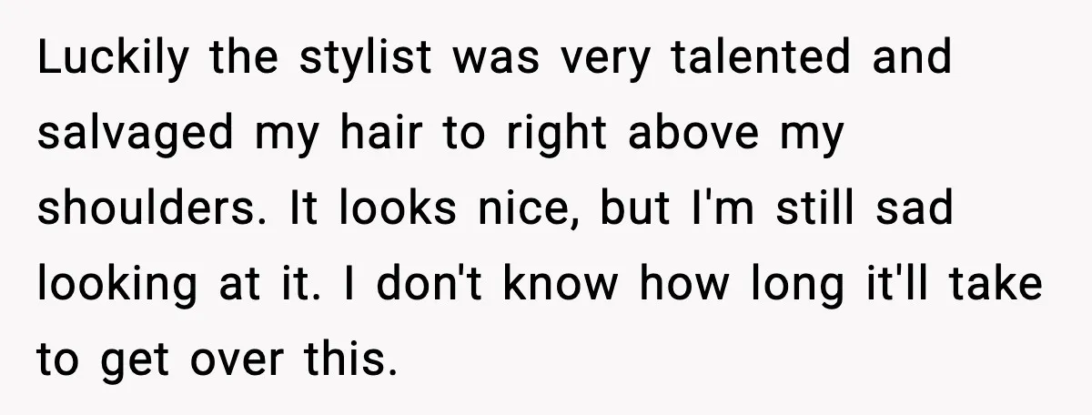 Luckily the stylist was very talented and salvaged my hair to right above my shoulders. It looks nice, but I'm still sad looking at it. I don't know how long...