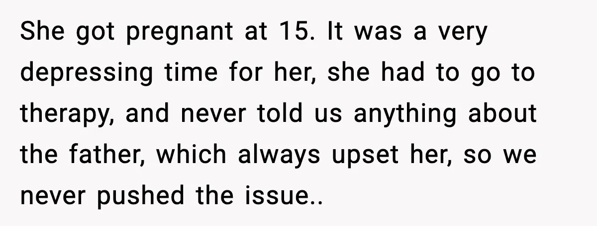 She got pregnant at 15. It was a very depressing time for her, she had to go to therapy, and never told us anything about the father, which always upset...