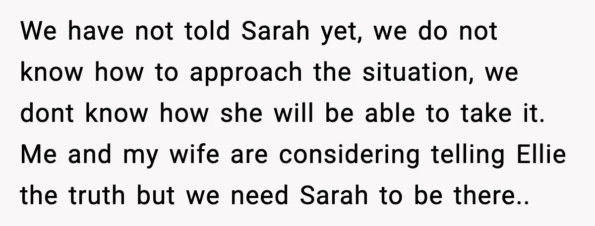 We have not told Sarah yet, we do not know how to approach the situation, we dont know how she will be able to take it. Me and my wife...