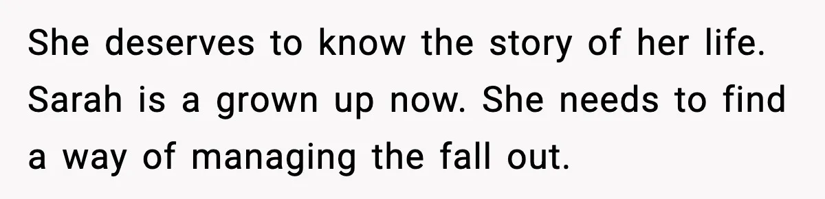 She deserves to know the story of her life. Sarah is a grown up now. She needs to find a way of managing the fall out.