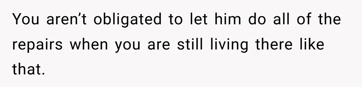 You aren’t obligated to let him do all of the repairs when you are still living there like that.