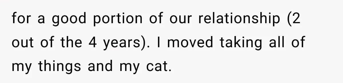 for a good portion of our relationship (2 out of the 4 years). I moved taking all of my things and my cat.
