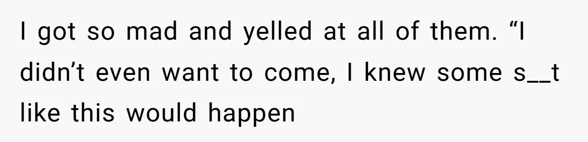 I got so mad and yelled at all of them. “I didn’t even want to come, I knew some s__t like this would happen