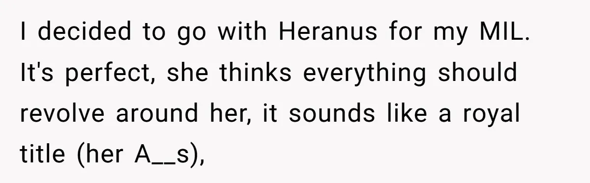 Woman Bravely Shares Medical Secret with MIL, Is Met with Utter Cruelty I decided to go with Heranus for my MIL. It's perfect, she thinks everything should revolve around her, it sounds like a royal title (her A__s),