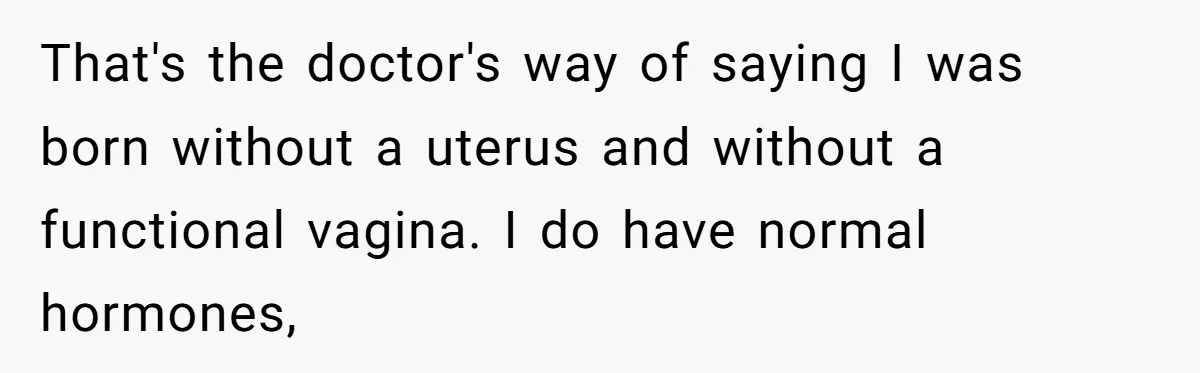 Woman Bravely Shares Medical Secret with MIL, Is Met with Utter Cruelty That's the doctor's way of saying I was born without a uterus and without a functional vagina. I do have normal hormones,