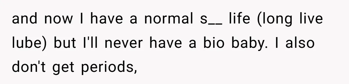 Woman Bravely Shares Medical Secret with MIL, Is Met with Utter Cruelty and now I have a normal s__ life (long live lube) but I'll never have a bio baby. I also don't get periods,