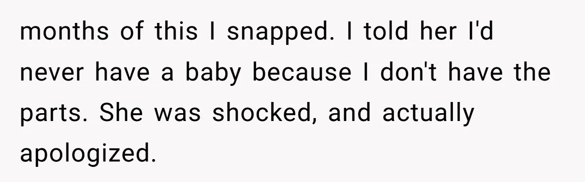 Woman Bravely Shares Medical Secret with MIL, Is Met with Utter Cruelty months of this I snapped. I told her I'd never have a baby because I don't have the parts. She was shocked, and actually apologized.