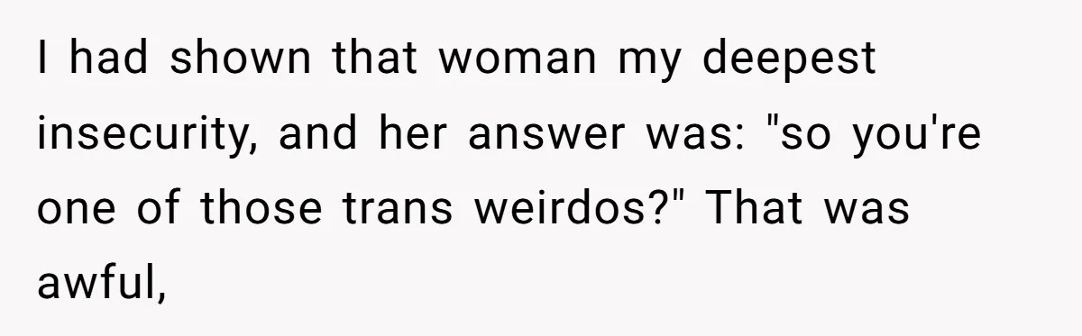 Woman Bravely Shares Medical Secret with MIL, Is Met with Utter Cruelty I had shown that woman my deepest insecurity, and her answer was: "so you're one of those trans weirdos?" That was awful,