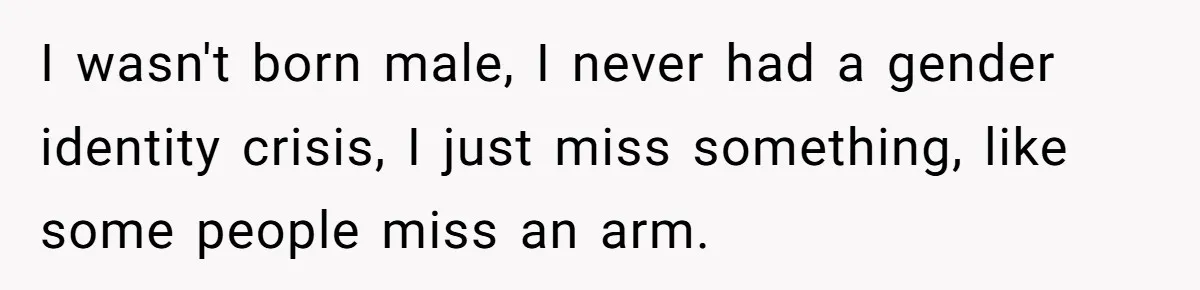Woman Bravely Shares Medical Secret with MIL, Is Met with Utter Cruelty I wasn't born male, I never had a gender identity crisis, I just miss something, like some people miss an arm.