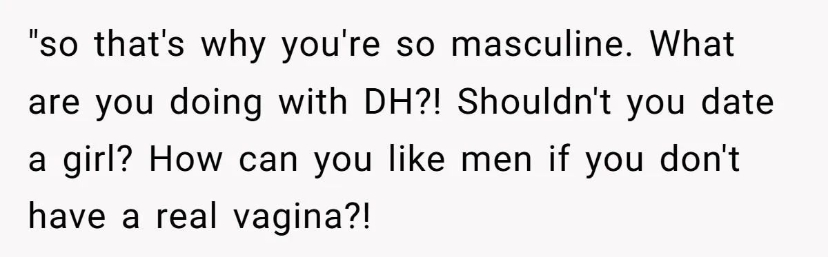 Woman Bravely Shares Medical Secret with MIL, Is Met with Utter Cruelty "so that's why you're so masculine. What are you doing with DH?! Shouldn't you date a girl? How can you like men if you don't have a real vagina?!