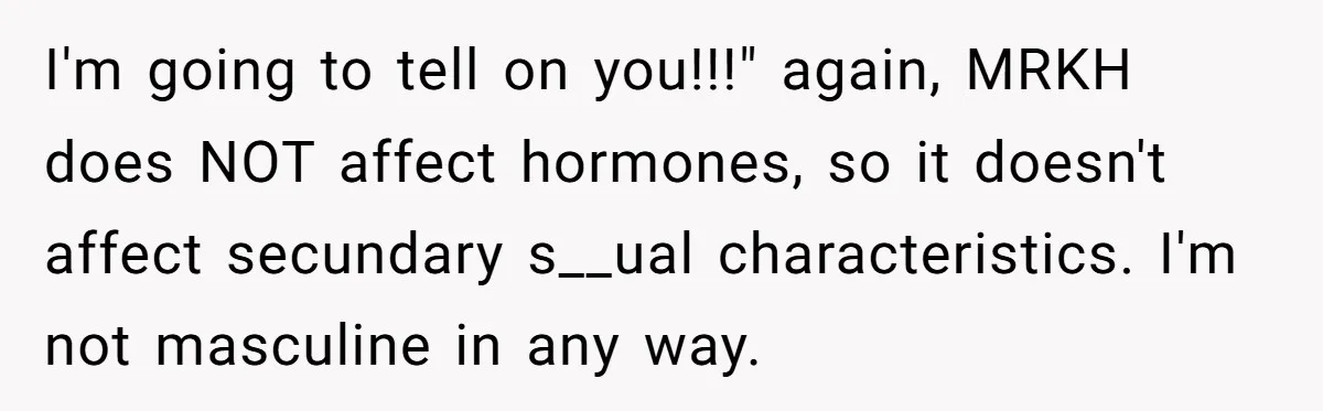 Woman Bravely Shares Medical Secret with MIL, Is Met with Utter Cruelty I'm going to tell on you!!!" again, MRKH does NOT affect hormones, so it doesn't affect secundary s__ual characteristics. I'm not masculine in any way.