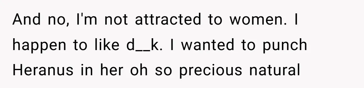 Woman Bravely Shares Medical Secret with MIL, Is Met with Utter Cruelty And no, I'm not attracted to women. I happen to like d__k. I wanted to punch Heranus in her oh so precious natural