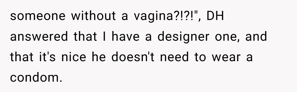 Woman Bravely Shares Medical Secret with MIL, Is Met with Utter Cruelty someone without a vagina?!?!", DH answered that I have a designer one, and that it's nice he doesn't need to wear a condom.