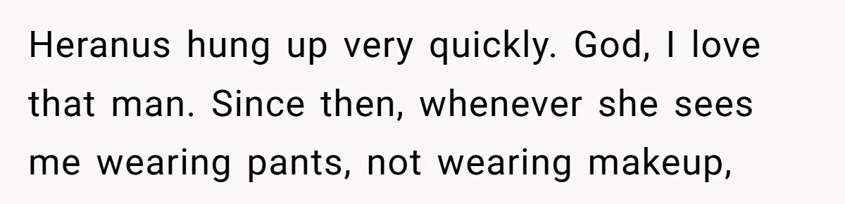 Woman Bravely Shares Medical Secret with MIL, Is Met with Utter Cruelty Heranus hung up very quickly. God, I love that man. Since then, whenever she sees me wearing pants, not wearing makeup,
