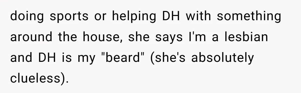 Woman Bravely Shares Medical Secret with MIL, Is Met with Utter Cruelty doing sports or helping DH with something around the house, she says I'm a lesbian and DH is my "beard" (she's absolutely clueless).