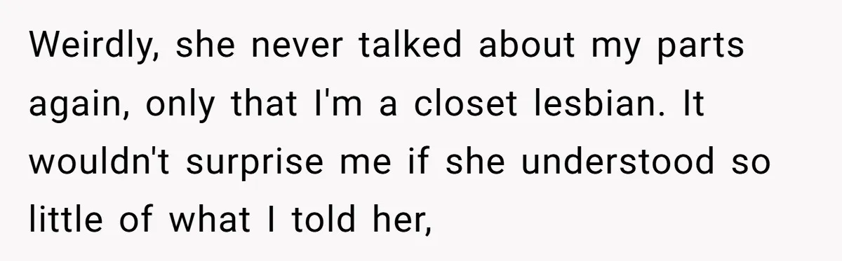 Woman Bravely Shares Medical Secret with MIL, Is Met with Utter Cruelty Weirdly, she never talked about my parts again, only that I'm a closet lesbian. It wouldn't surprise me if she understood so little of what I told her,