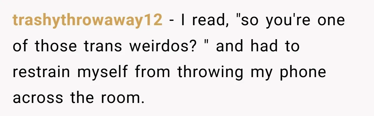 Woman Bravely Shares Medical Secret with MIL, Is Met with Utter Cruelty trashythrowaway12 − I read, "so you're one of those trans weirdos? " and had to restrain myself from throwing my phone across the room.