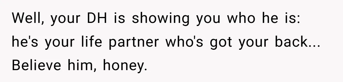 Woman Bravely Shares Medical Secret with MIL, Is Met with Utter Cruelty Well, your DH is showing you who he is: he's your life partner who's got your back... Believe him, honey.
