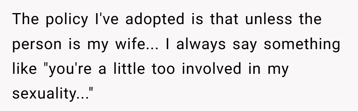 Woman Bravely Shares Medical Secret with MIL, Is Met with Utter Cruelty The policy I've adopted is that unless the person is my wife... I always say something like "you're a little too involved in my sexuality..."