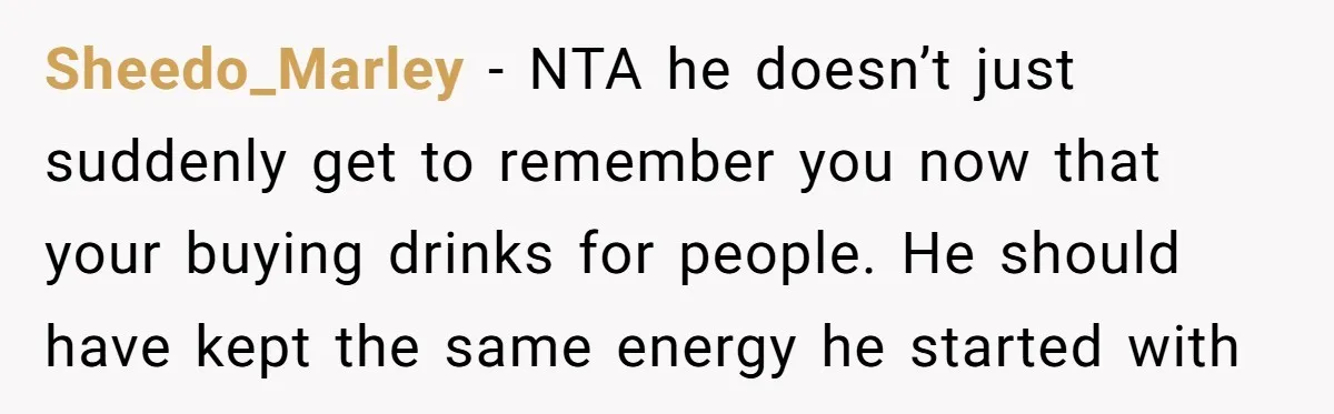Old Classmate Pretends to Have Social Amnesia Until Free Alcohol Is Involved Sheedo_Marley - NTA he doesn’t just suddenly get to remember you now that your buying drinks for people. He should have kept the same energy he started with