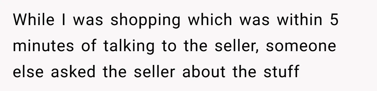 While I was shopping which was within 5 minutes of talking to the seller, someone else asked the seller about the stuff
