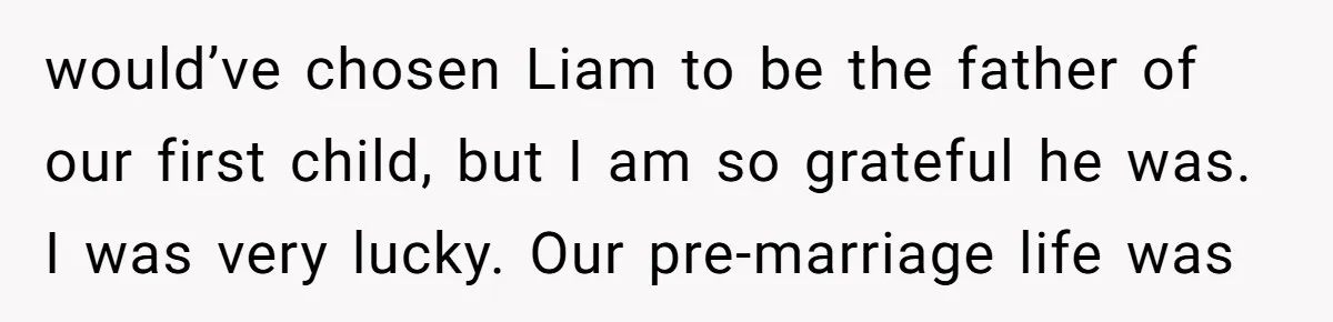 Why Saying "I Would Never Have Chosen Him" Caused a Major Brunch Meltdown would’ve chosen Liam to be the father of our first child, but I am so grateful he was. I was very lucky. Our pre-marriage life was