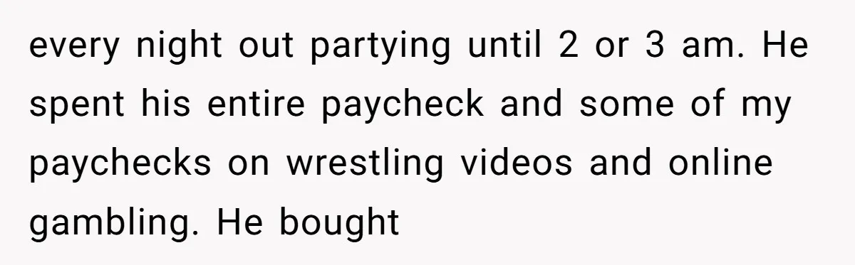 Why Saying "I Would Never Have Chosen Him" Caused a Major Brunch Meltdown every night out partying until 2 or 3 am. He spent his entire paycheck and some of my paychecks on wrestling videos and online gambling. He bought