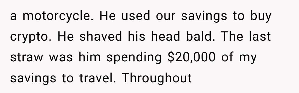 Why Saying "I Would Never Have Chosen Him" Caused a Major Brunch Meltdown a motorcycle. He used our savings to buy crypto. He shaved his head bald. The last straw was him spending $20,000 of my savings to travel. Throughout