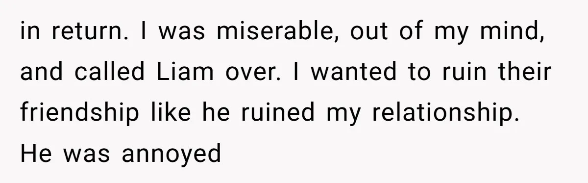 Why Saying "I Would Never Have Chosen Him" Caused a Major Brunch Meltdown in return. I was miserable, out of my mind, and called Liam over. I wanted to ruin their friendship like he ruined my relationship. He was annoyed
