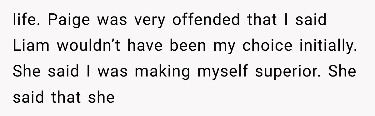 Why Saying "I Would Never Have Chosen Him" Caused a Major Brunch Meltdown life. Paige was very offended that I said Liam wouldn’t have been my choice initially. She said I was making myself superior. She said that she
