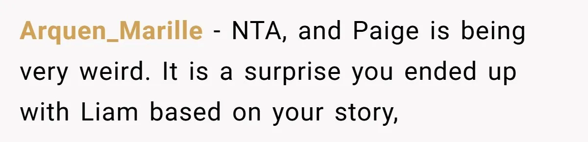 Why Saying "I Would Never Have Chosen Him" Caused a Major Brunch Meltdown Arquen_Marille − NTA, and Paige is being very weird. It is a surprise you ended up with Liam based on your story,